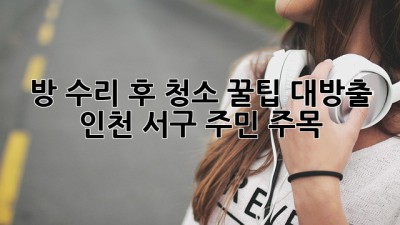 💥 방 수리 후 청소, 꿀팁 대방출! (인천 서구 주민 주목!) 🏡✨
